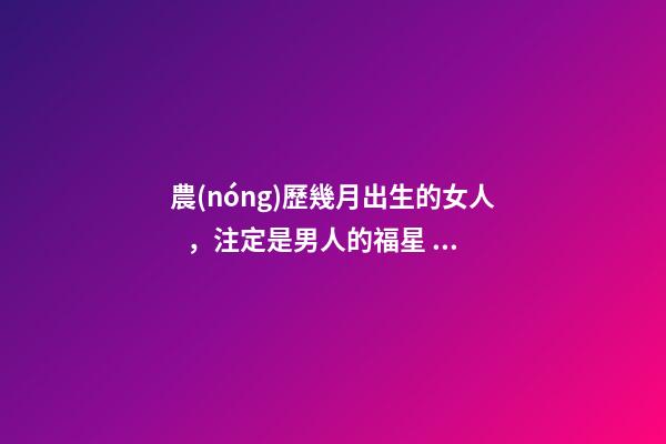 農(nóng)歷幾月出生的女人，注定是男人的福星，你娶到了嗎？